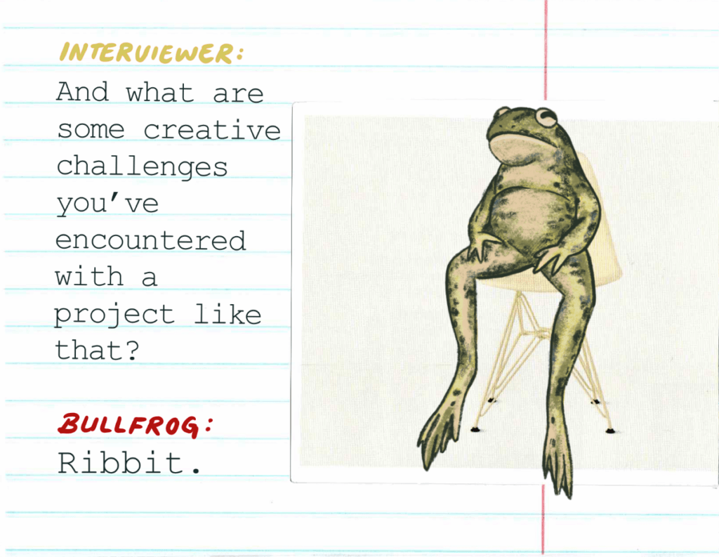 Interviewer: And what are some creative challenges you've encountered with a project like that? / Bullfrog: Ribbit.